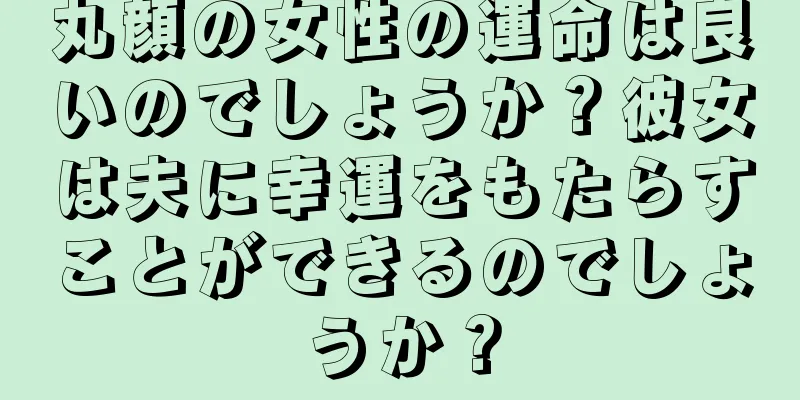 丸顔の女性の運命は良いのでしょうか？彼女は夫に幸運をもたらすことができるのでしょうか？