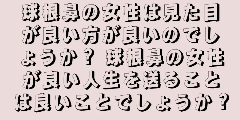 球根鼻の女性は見た目が良い方が良いのでしょうか？ 球根鼻の女性が良い人生を送ることは良いことでしょうか？