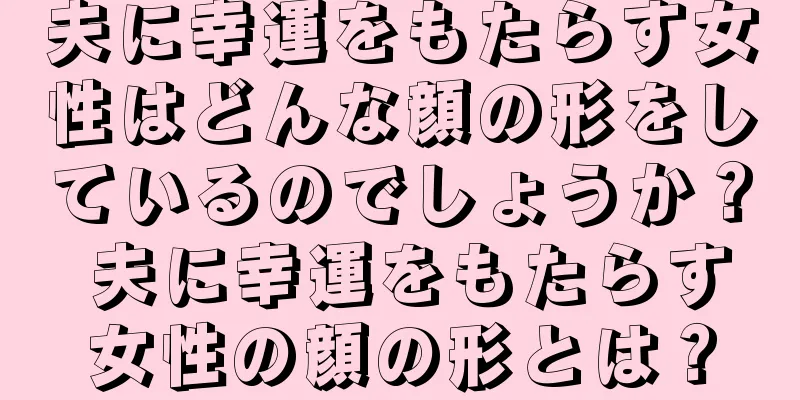 夫に幸運をもたらす女性はどんな顔の形をしているのでしょうか？ 夫に幸運をもたらす女性の顔の形とは？