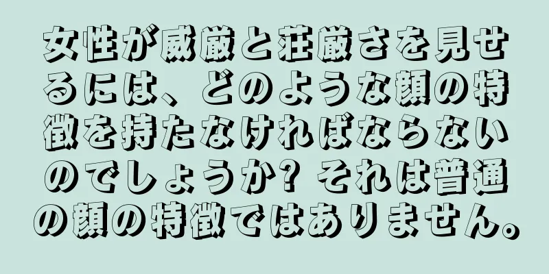 女性が威厳と荘厳さを見せるには、どのような顔の特徴を持たなければならないのでしょうか? それは普通の顔の特徴ではありません。