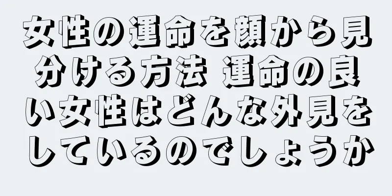 女性の運命を顔から見分ける方法 運命の良い女性はどんな外見をしているのでしょうか