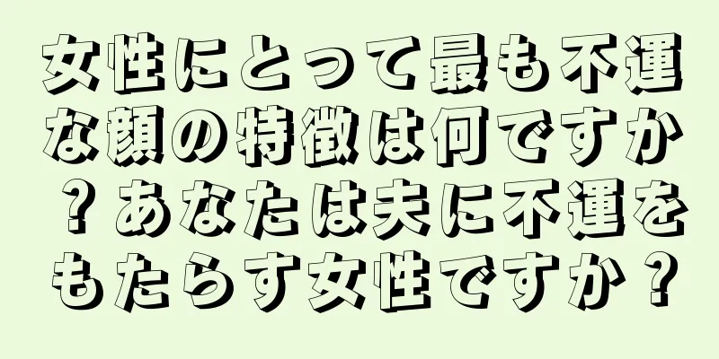 女性にとって最も不運な顔の特徴は何ですか？あなたは夫に不運をもたらす女性ですか？