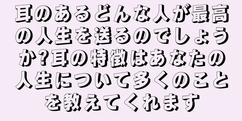 耳のあるどんな人が最高の人生を送るのでしょうか?耳の特徴はあなたの人生について多くのことを教えてくれます