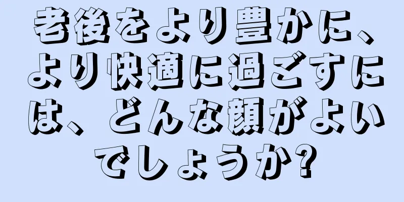 老後をより豊かに、より快適に過ごすには、どんな顔がよいでしょうか?