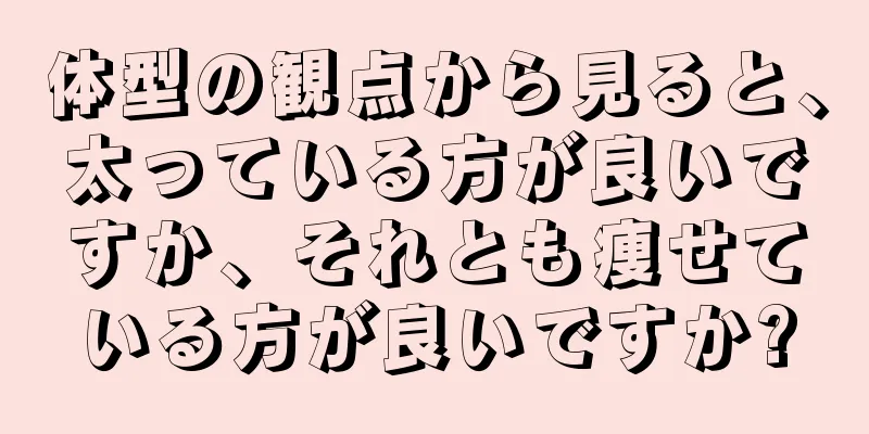 体型の観点から見ると、太っている方が良いですか、それとも痩せている方が良いですか?