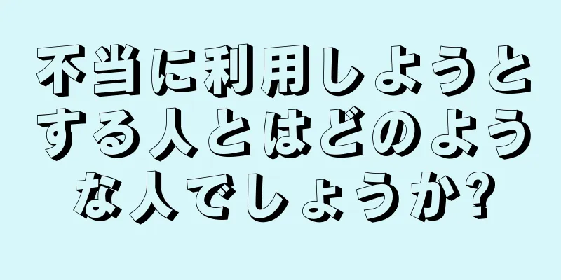 不当に利用しようとする人とはどのような人でしょうか?