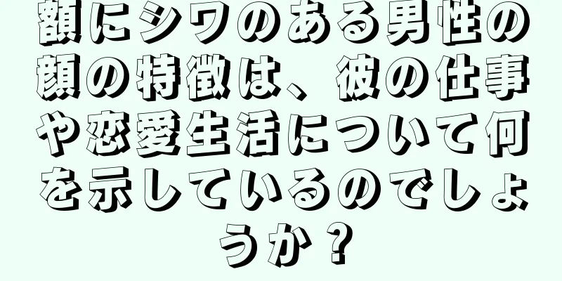 額にシワのある男性の顔の特徴は、彼の仕事や恋愛生活について何を示しているのでしょうか？