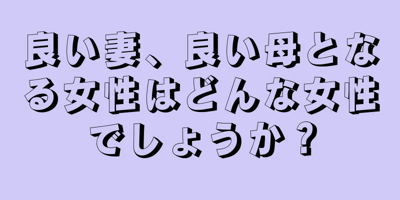 良い妻、良い母となる女性はどんな女性でしょうか？