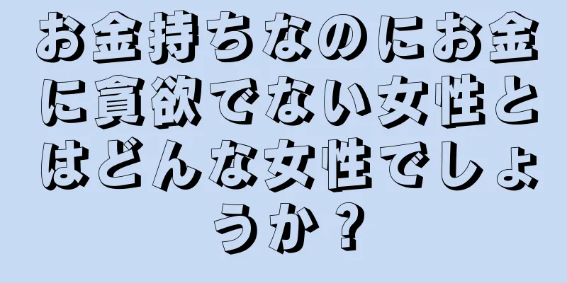 お金持ちなのにお金に貪欲でない女性とはどんな女性でしょうか？