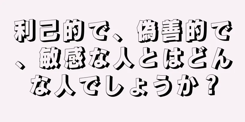 利己的で、偽善的で、敏感な人とはどんな人でしょうか？