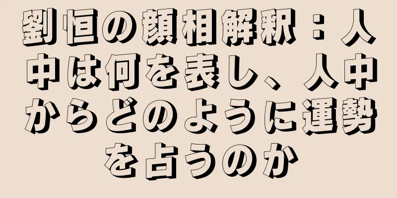 劉恒の顔相解釈：人中は何を表し、人中からどのように運勢を占うのか