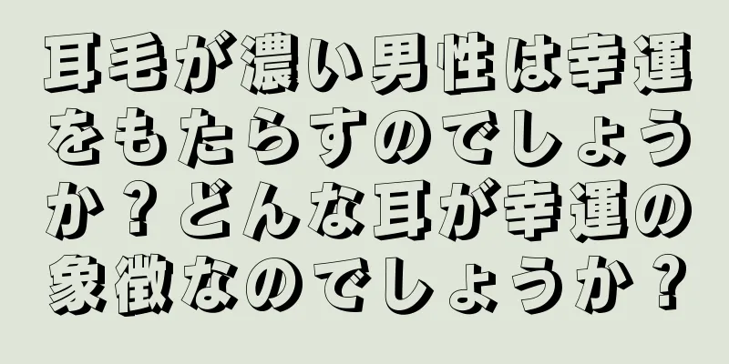 耳毛が濃い男性は幸運をもたらすのでしょうか？どんな耳が幸運の象徴なのでしょうか？