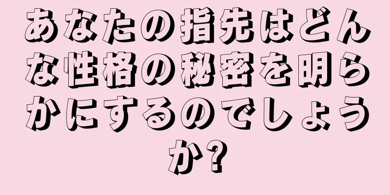 あなたの指先はどんな性格の秘密を明らかにするのでしょうか?