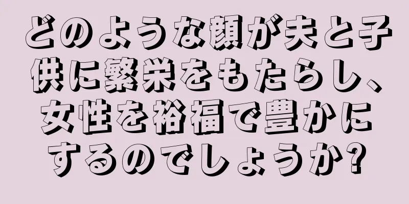 どのような顔が夫と子供に繁栄をもたらし、女性を裕福で豊かにするのでしょうか?