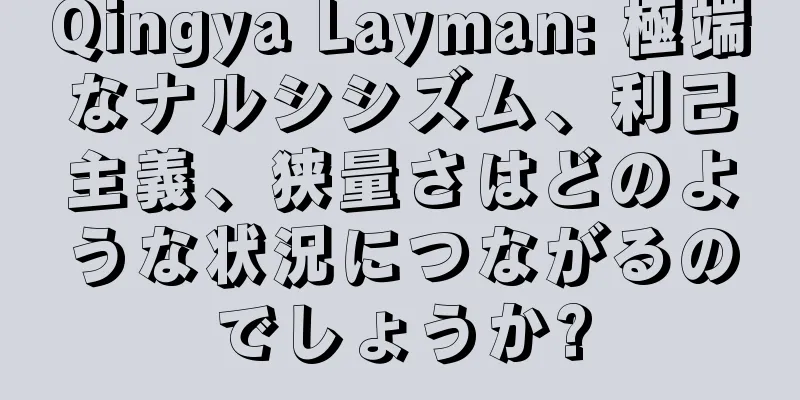 Qingya Layman: 極端なナルシシズム、利己主義、狭量さはどのような状況につながるのでしょうか?