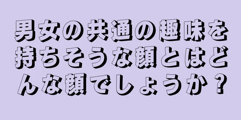 男女の共通の趣味を持ちそうな顔とはどんな顔でしょうか？