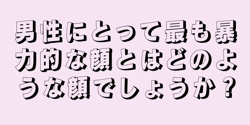 男性にとって最も暴力的な顔とはどのような顔でしょうか？