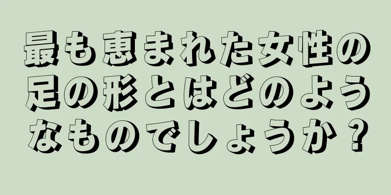 最も恵まれた女性の足の形とはどのようなものでしょうか？