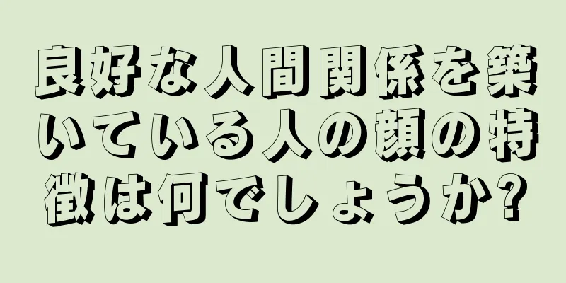 良好な人間関係を築いている人の顔の特徴は何でしょうか?