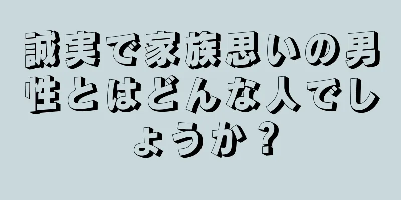 誠実で家族思いの男性とはどんな人でしょうか？