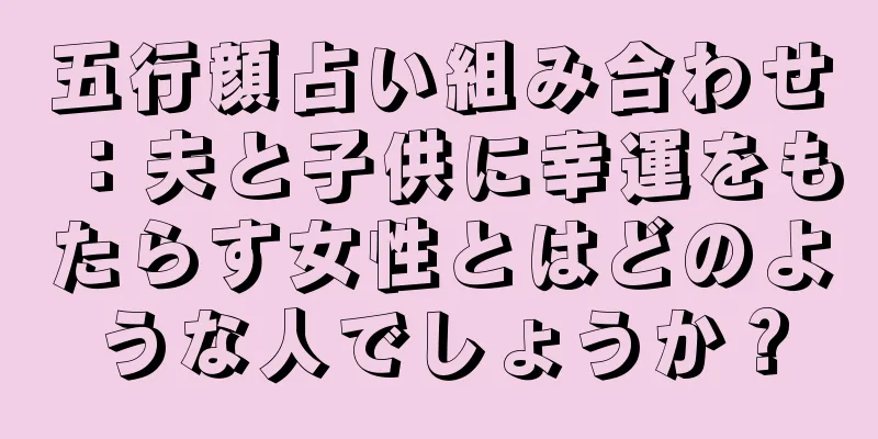 五行顔占い組み合わせ：夫と子供に幸運をもたらす女性とはどのような人でしょうか？