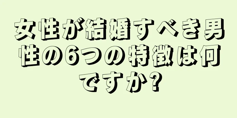 女性が結婚すべき男性の6つの特徴は何ですか?