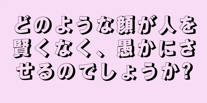 どのような顔が人を賢くなく、愚かにさせるのでしょうか?