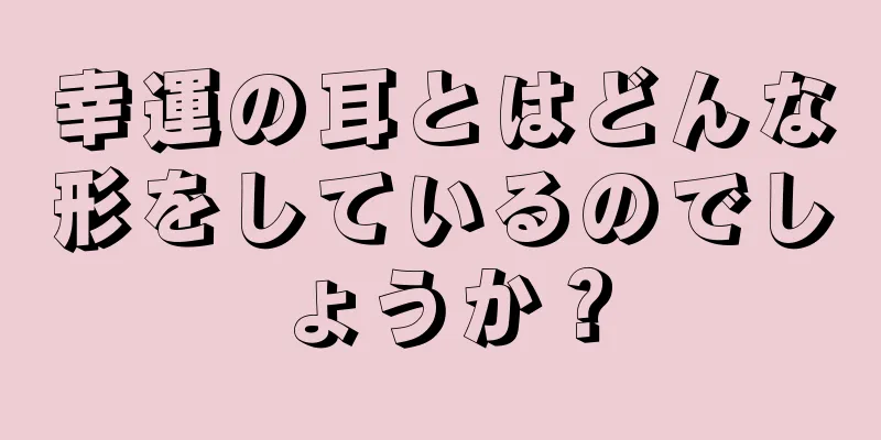 幸運の耳とはどんな形をしているのでしょうか？