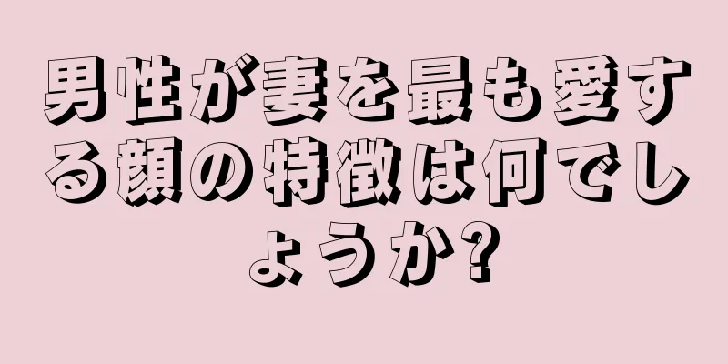 男性が妻を最も愛する顔の特徴は何でしょうか?