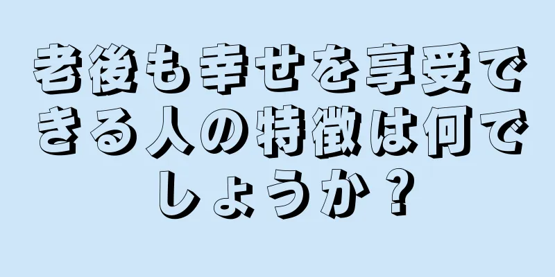 老後も幸せを享受できる人の特徴は何でしょうか？