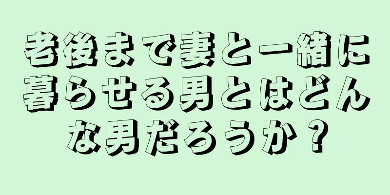 老後まで妻と一緒に暮らせる男とはどんな男だろうか？