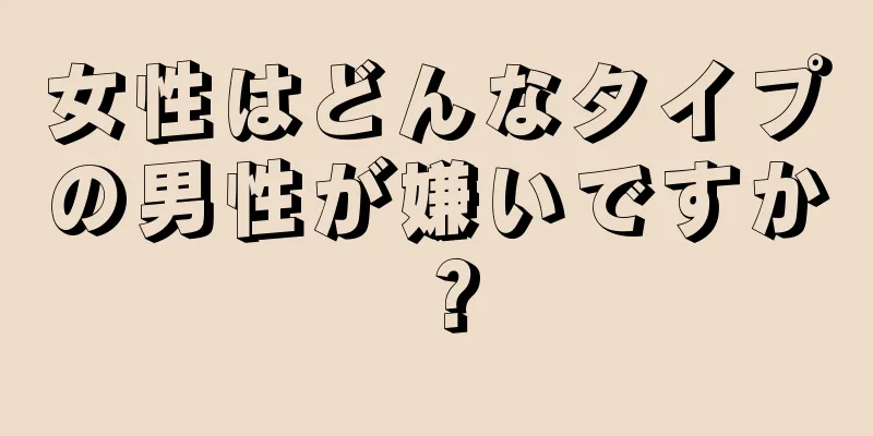 女性はどんなタイプの男性が嫌いですか？