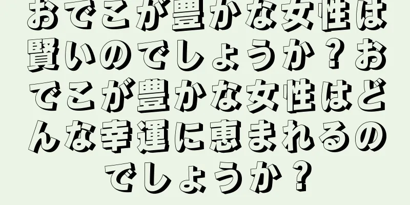 おでこが豊かな女性は賢いのでしょうか？おでこが豊かな女性はどんな幸運に恵まれるのでしょうか？