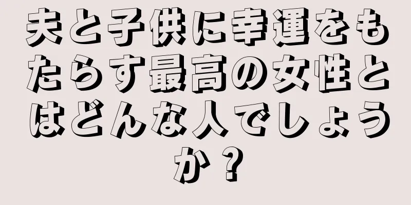 夫と子供に幸運をもたらす最高の女性とはどんな人でしょうか？