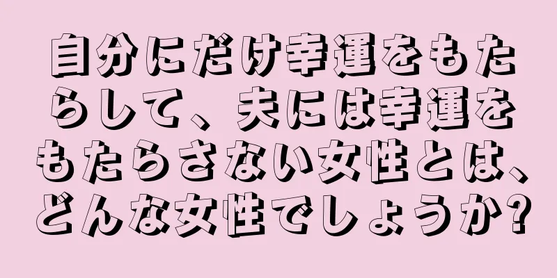 自分にだけ幸運をもたらして、夫には幸運をもたらさない女性とは、どんな女性でしょうか?