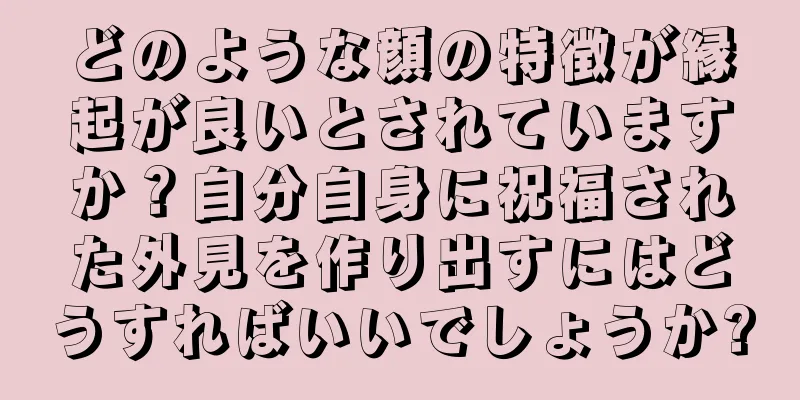 どのような顔の特徴が縁起が良いとされていますか？自分自身に祝福された外見を作り出すにはどうすればいいでしょうか?