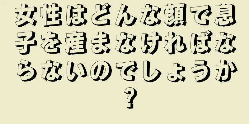 女性はどんな顔で息子を産まなければならないのでしょうか？