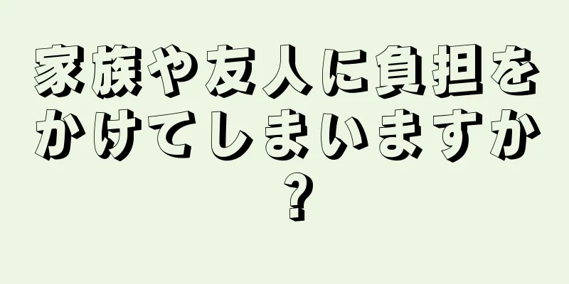 家族や友人に負担をかけてしまいますか？