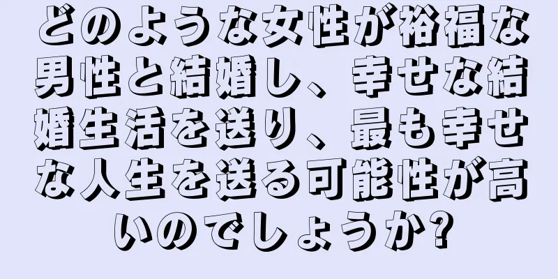 どのような女性が裕福な男性と結婚し、幸せな結婚生活を送り、最も幸せな人生を送る可能性が高いのでしょうか?