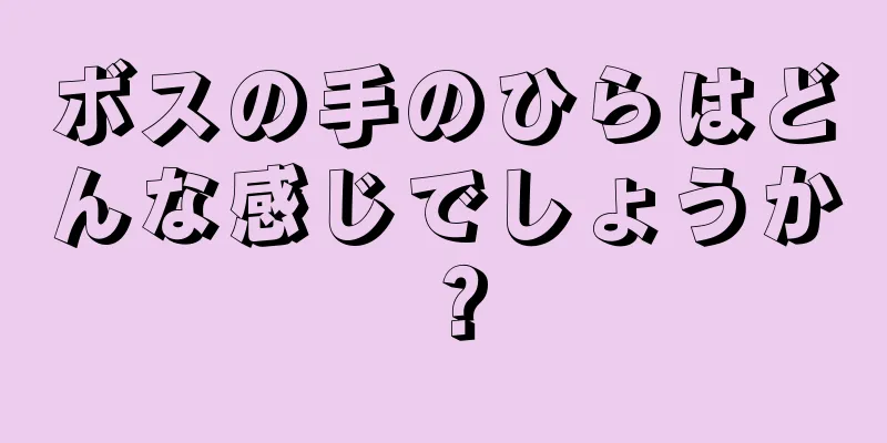 ボスの手のひらはどんな感じでしょうか？