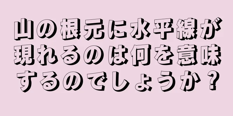 山の根元に水平線が現れるのは何を意味するのでしょうか？