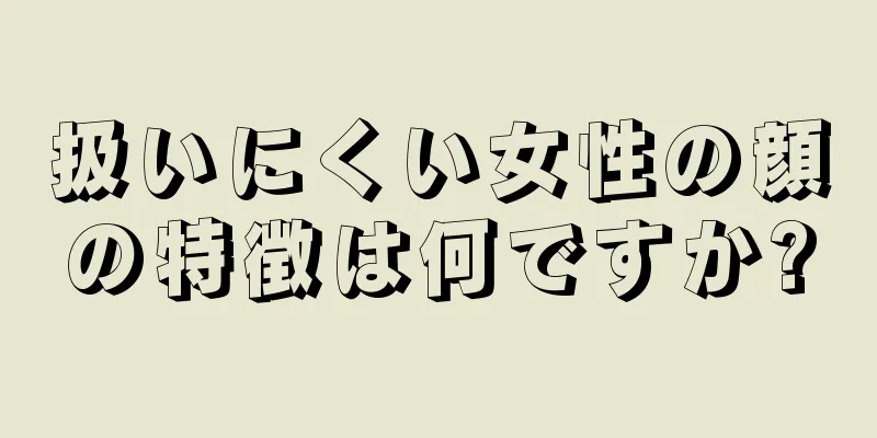 扱いにくい女性の顔の特徴は何ですか?