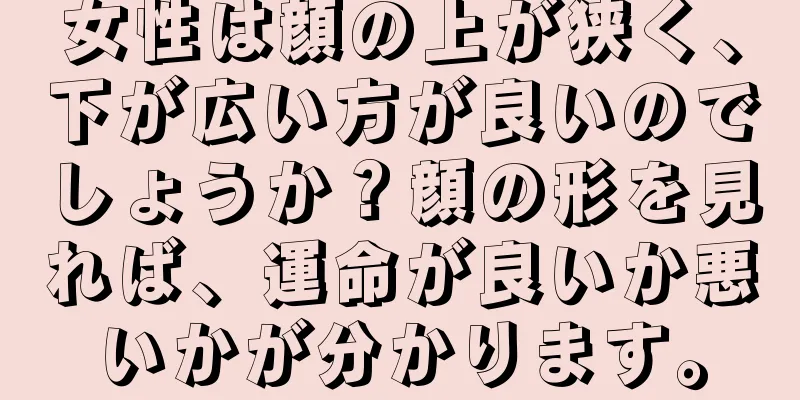 女性は顔の上が狭く、下が広い方が良いのでしょうか？顔の形を見れば、運命が良いか悪いかが分かります。