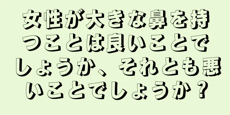 女性が大きな鼻を持つことは良いことでしょうか、それとも悪いことでしょうか？