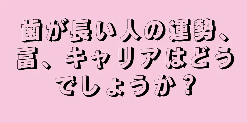 歯が長い人の運勢、富、キャリアはどうでしょうか？