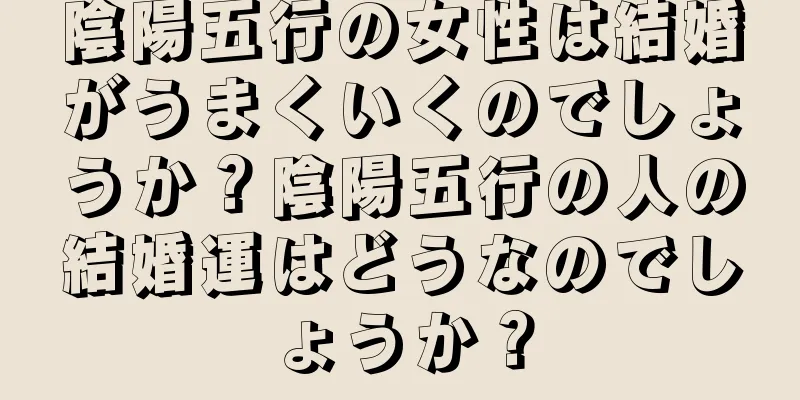 陰陽五行の女性は結婚がうまくいくのでしょうか？陰陽五行の人の結婚運はどうなのでしょうか？