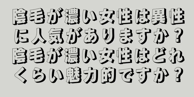 陰毛が濃い女性は異性に人気がありますか？陰毛が濃い女性はどれくらい魅力的ですか？