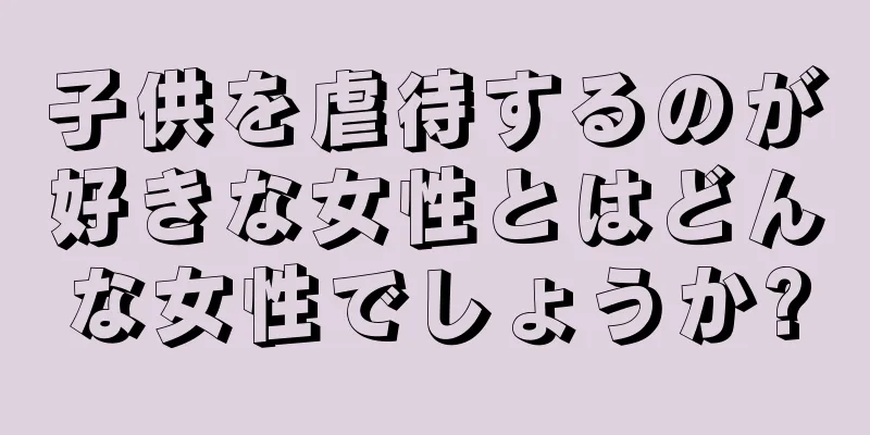 子供を虐待するのが好きな女性とはどんな女性でしょうか?