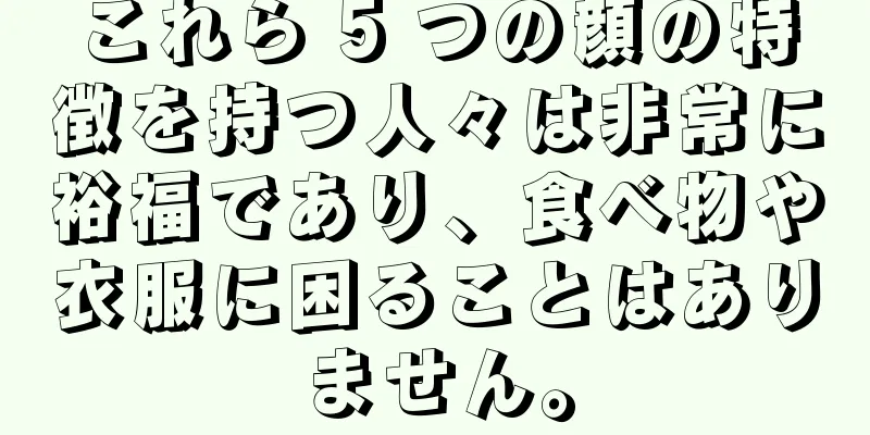 これら 5 つの顔の特徴を持つ人々は非常に裕福であり、食べ物や衣服に困ることはありません。