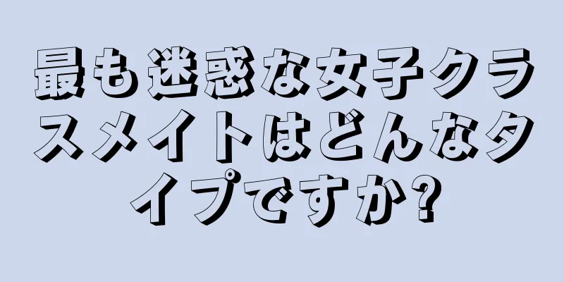 最も迷惑な女子クラスメイトはどんなタイプですか?